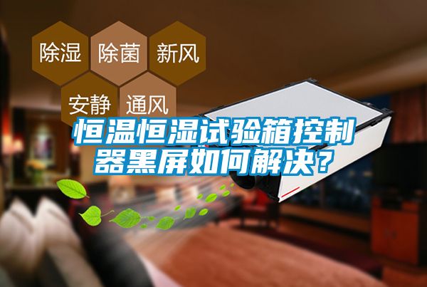 恒溫恒濕試驗箱控制器黑屏如何解決？