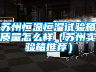 知識百科蘇州恒溫恒濕試驗箱質量怎么樣（蘇州實驗箱推薦）