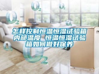 知識百科怎樣控制恒溫恒濕試驗箱內(nèi)部溫度 恒溫恒濕試驗箱如何做好保養(yǎng)